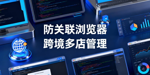 跨境卖家多店铺防关联浏览器选购及实操指南
