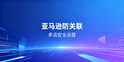亚马逊多店铺防关联:安全体系构建与工具推荐