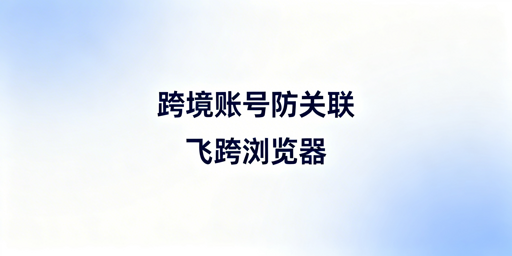 跨境电商账号防关联：飞跨浏览器风控对抗指南
