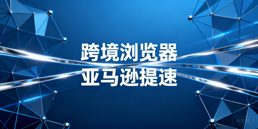 跨境电商浏览器解决亚马逊后台加载慢全攻略