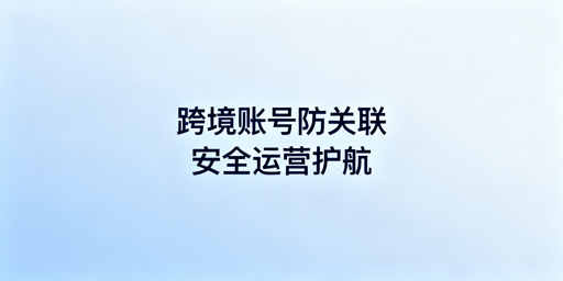 跨境电商账号防关联:共用设备风险及应对方案