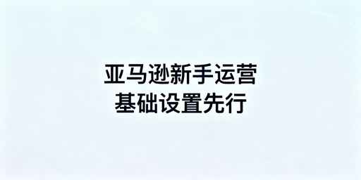 亚马逊新手卖家:下店后基础设置及运营工具指南