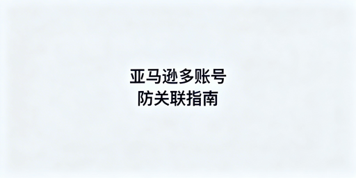 亚马逊新手多账号防关联：实操指南及工具推荐