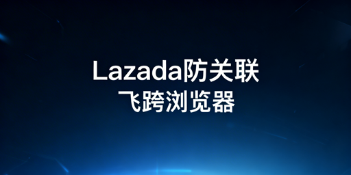 Lazada团队防关联:飞跨浏览器全方位解决方案