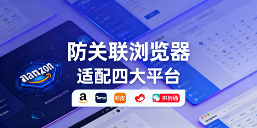 防关联浏览器适配四大跨境平台：配置差异与选型指南