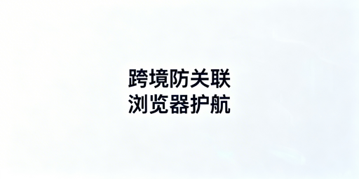 跨境电商防关联浏览器:原理、选型及飞跨详解