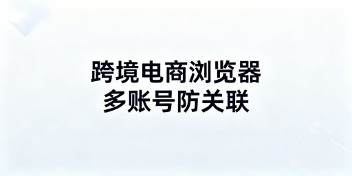 跨境电商多账号安全:选跨境电商浏览器防封号