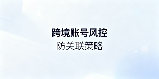 跨境电商多账号防关联:风控机制及应对指南