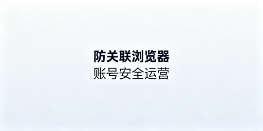 跨境电商防关联浏览器:原理拆解与选型指南
