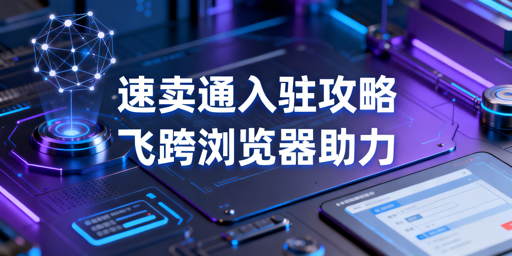 2026速卖通新手入驻全攻略及飞跨浏览器推荐