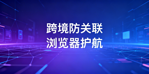跨境电商防关联浏览器:原理、价值与选型指南