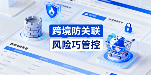 跨境电商防关联浏览器≠100%安全 降风险方案+工具推荐