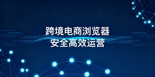 《跨境电商浏览器选飞跨:防关联提效率稳运营》