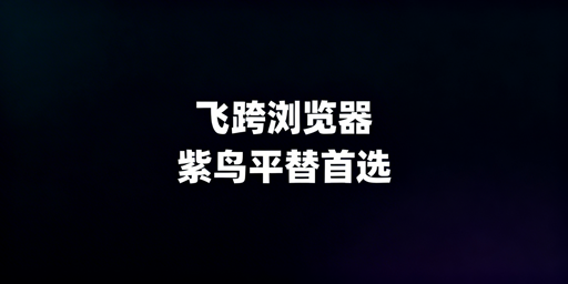 紫鸟浏览器防关联替代方案:飞跨为首及切换要点