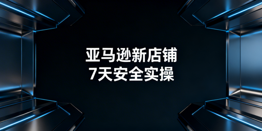 亚马逊新店铺:账户安全保障与7天实操全流程