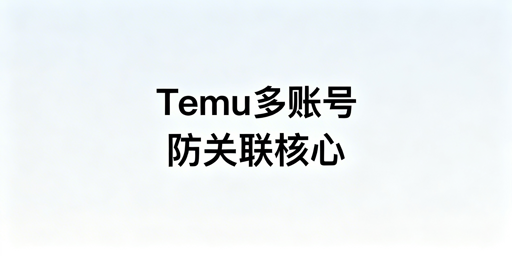 Temu多账号防关联：核心逻辑、防御体系与工具推荐