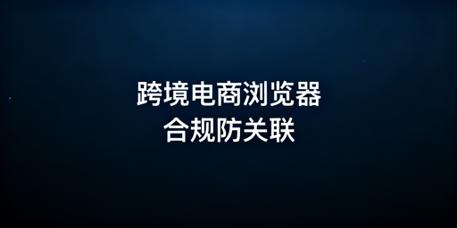 合规使用跨境电商浏览器 规避多账号关联与违规风险