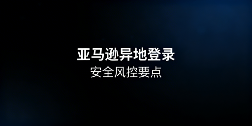 新手亚马逊异地登录：防风控与账号关联实操指南