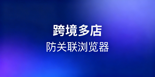 新手跨境电商多店铺:防关联浏览器解析与选购指南