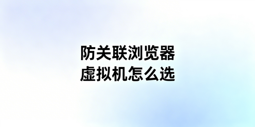 跨境多账号运营：防关联浏览器与虚拟机对比及工具推荐