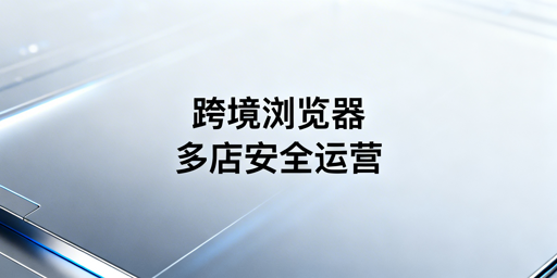 跨境电商浏览器与普通浏览器：核心区别及选型建议