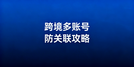 跨境电商多账号防关联：核心技术与浏览器选型