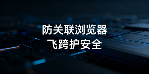 跨境账号防关联:原理、识别与飞跨浏览器推荐