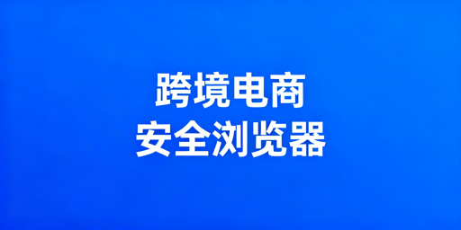 跨境电商多店铺运营安全：安全浏览器防护与选型指南