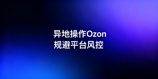 出差异地操作Ozon店铺:风控规避实操指南