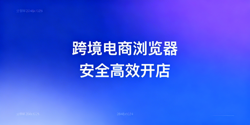跨境电商专用浏览器vs普通浏览器:核心差异及选型指南