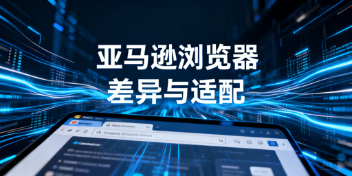 亚马逊浏览器差异拆解:适配选型及问题排查指南