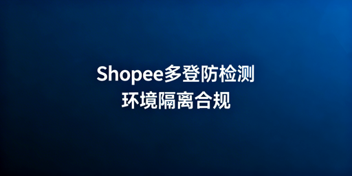 多人异地登录Shopee防检测实操全攻略