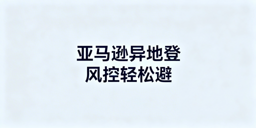 亚马逊异地登录防风控：出差操作避坑指南