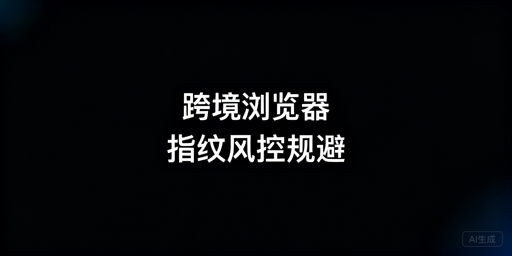 跨境浏览器版本/配置修改:风控规避与选型指南