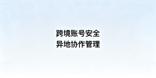 跨境电商多店铺异地协作:账号安全与防关联指南