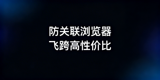 主流跨境电商防关联浏览器推荐与选购指南