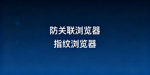 防关联浏览器与指纹浏览器的区别及选购指南