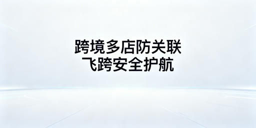 跨境电商防关联浏览器:原理、功能及飞跨选型指南