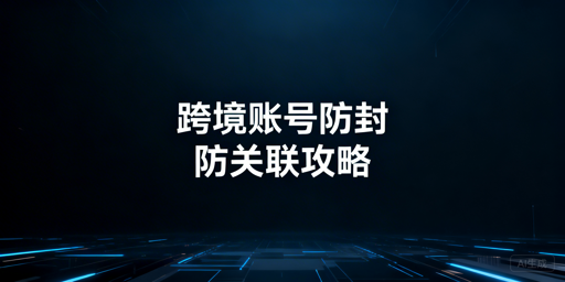 跨境电商防关联:账号封号隐患排查与工具选择指南