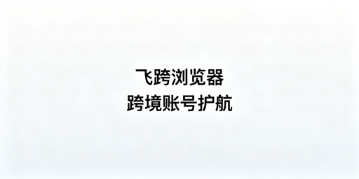 跨境精品卖家首选：飞跨浏览器防关联护账号安全