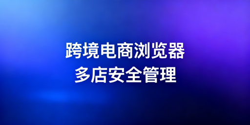跨境电商浏览器与普通浏览器的区别及选购指南