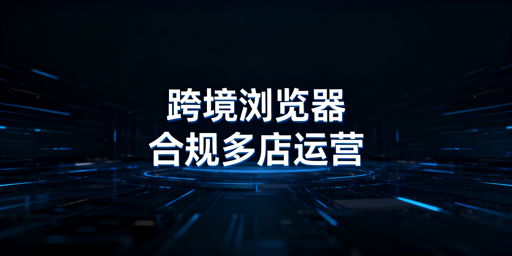 跨境电商浏览器合规解析与多店铺安全运营指南