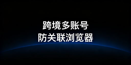 跨境电商多账号防关联浏览器选购指南