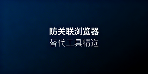 防关联浏览器崩溃替代工具对比、选购及切换指南