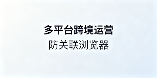 多平台跨境账号防关联浏览器：原理、挑选与推荐