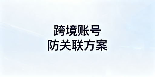 跨境电商账号防关联 全场景安全方案及工具推荐