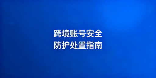 跨境卖家账号安全防护与应急处理全攻略