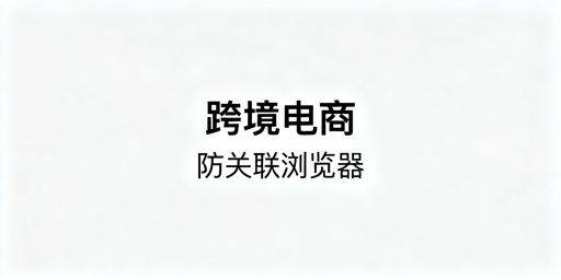 跨境电商防关联浏览器:原理、风险与使用选型指南