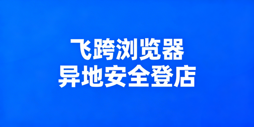 异地团队跨境登店防关联：飞跨浏览器+独立IP选型指南