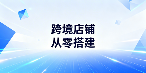 从0到1搭建跨境店铺:全流程合规指南